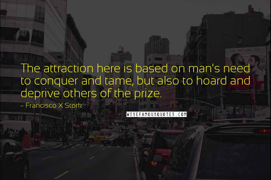 Francisco X Stork quotes: The attraction here is based on man's need to conquer and tame, but also to hoard and deprive others of the prize.