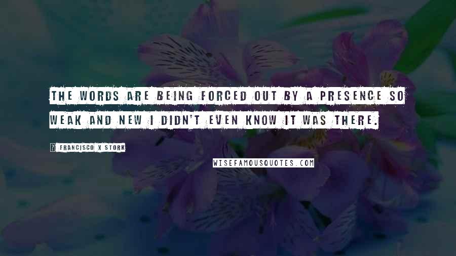 Francisco X Stork quotes: The words are being forced out by a presence so weak and new I didn't even know it was there.