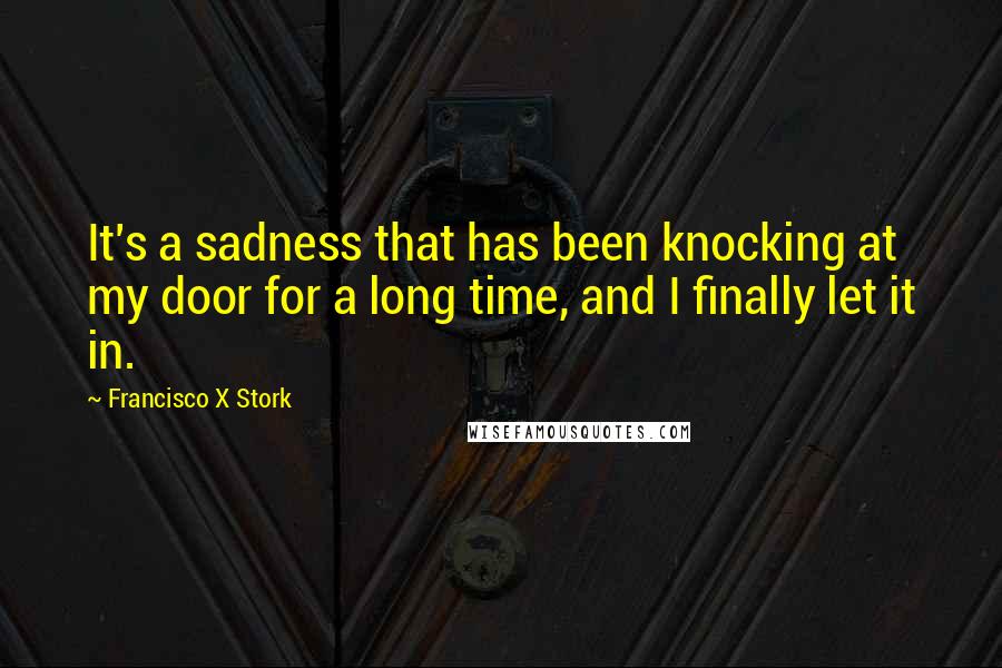 Francisco X Stork quotes: It's a sadness that has been knocking at my door for a long time, and I finally let it in.