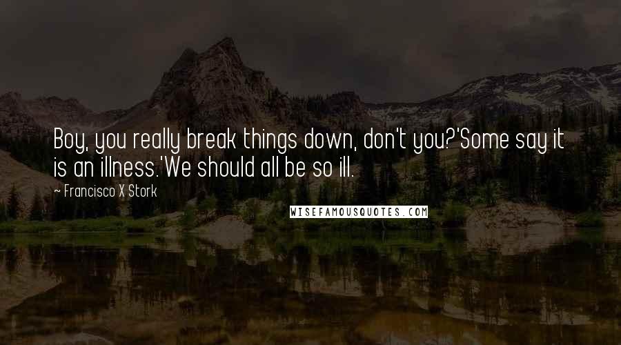 Francisco X Stork quotes: Boy, you really break things down, don't you?'Some say it is an illness.'We should all be so ill.