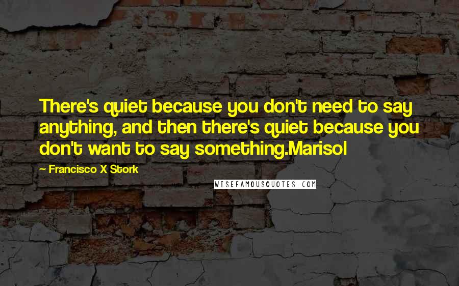 Francisco X Stork quotes: There's quiet because you don't need to say anything, and then there's quiet because you don't want to say something.Marisol