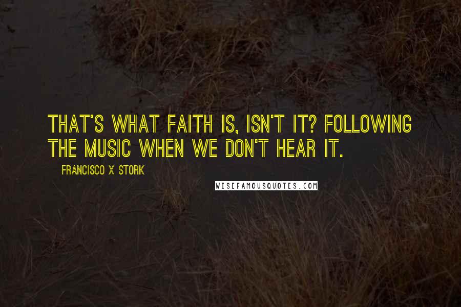 Francisco X Stork quotes: That's what faith is, isn't it? Following the music when we don't hear it.
