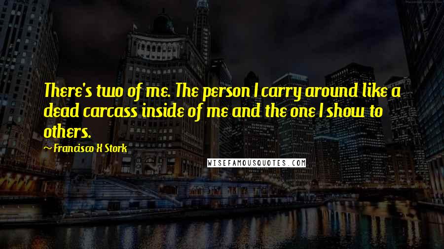 Francisco X Stork quotes: There's two of me. The person I carry around like a dead carcass inside of me and the one I show to others. Francisco X Stork quotes: There's two of me. The person I carry around like a dead carcass inside of me and the one I show to others.
