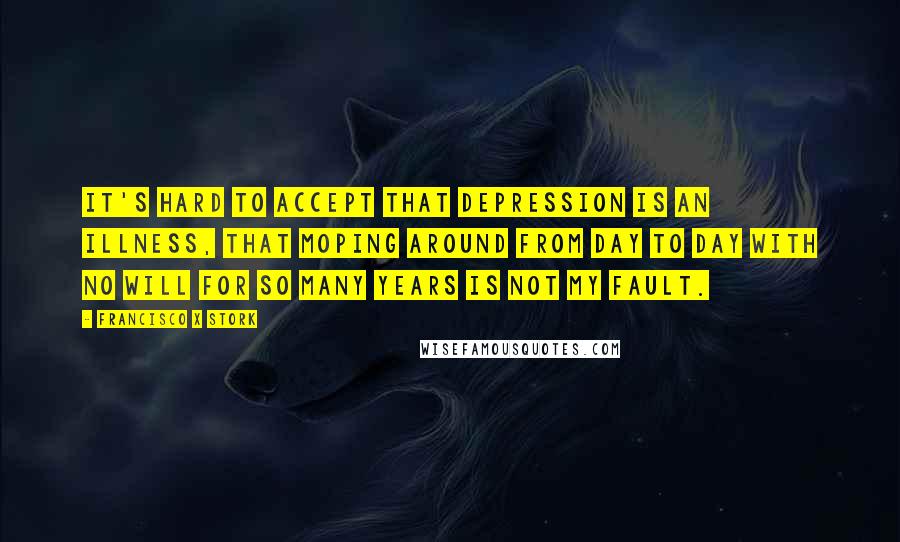 Francisco X Stork quotes: It's hard to accept that depression is an illness, that moping around from day to day with no will for so many years is not my fault.
