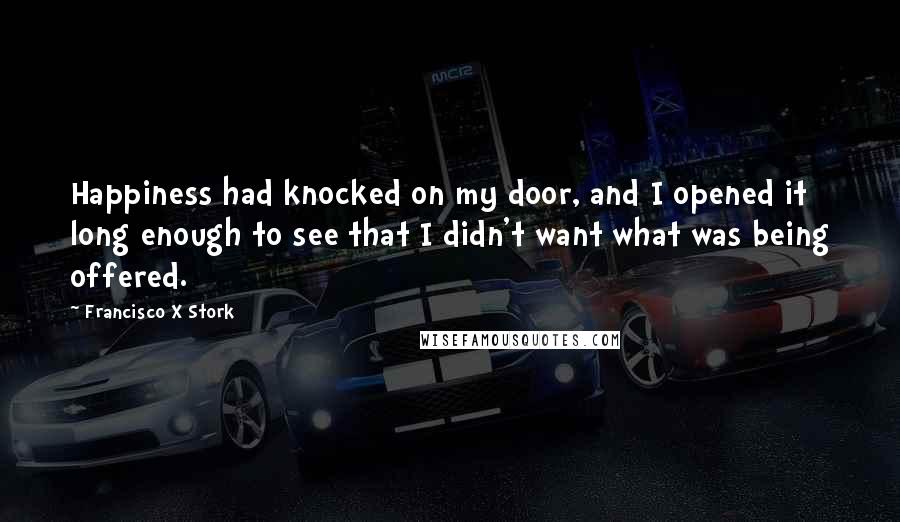 Francisco X Stork quotes: Happiness had knocked on my door, and I opened it long enough to see that I didn't want what was being offered.