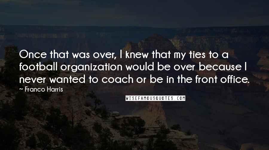 Franco Harris quotes: Once that was over, I knew that my ties to a football organization would be over because I never wanted to coach or be in the front office. Franco Harris quotes: Once that was over, I knew that my ties to a football organization would be over because I never wanted to coach or be in the front office.