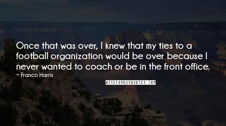 Franco Harris quotes: Once that was over, I knew that my ties to a football organization would be over because I never wanted to coach or be in the front office.