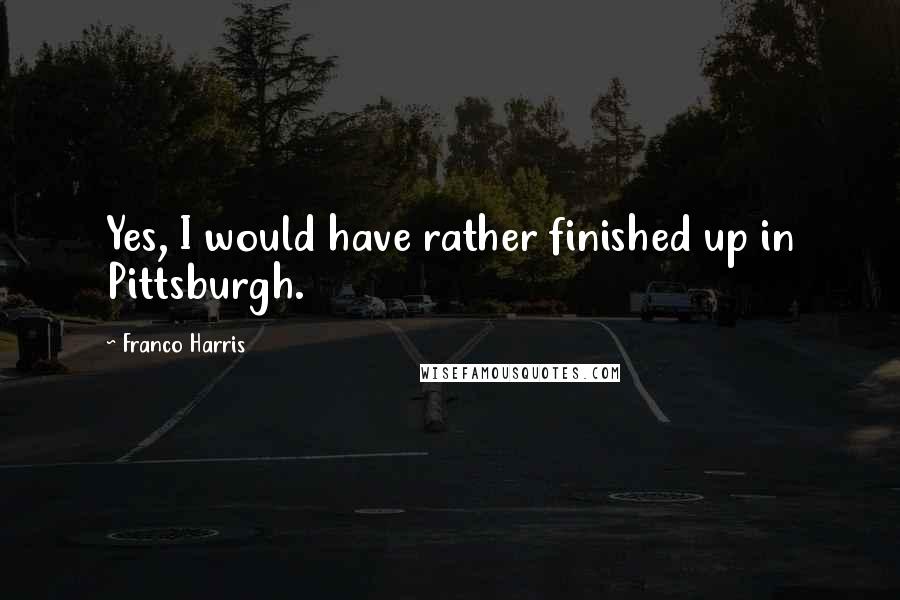 Franco Harris quotes: Yes, I would have rather finished up in Pittsburgh.