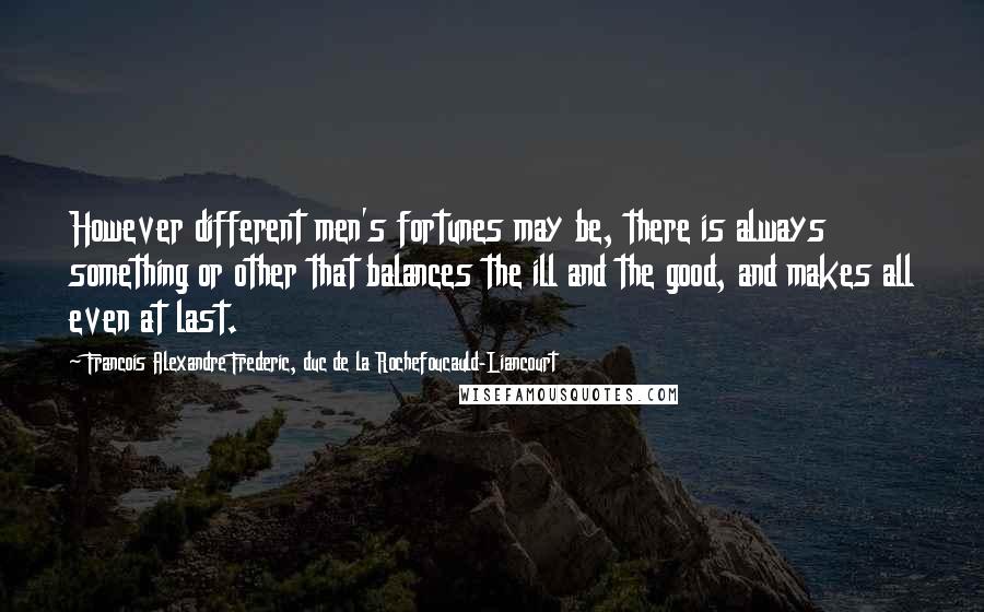 Francois Alexandre Frederic, Duc De La Rochefoucauld-Liancourt quotes: However different men's fortunes may be, there is always something or other that balances the ill and the good, and makes all even at last.