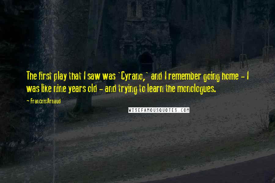 Francois Arnaud quotes: The first play that I saw was 'Cyrano,' and I remember going home - I was like nine years old - and trying to learn the monologues. Francois Arnaud quotes: The first play that I saw was 'Cyrano,' and I remember going home - I was like nine years old - and trying to learn the monologues.