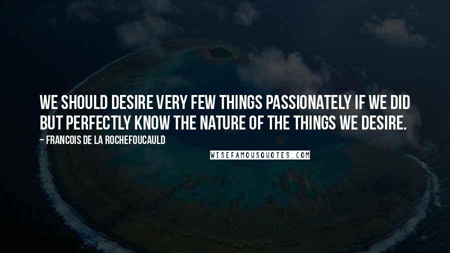 Francois De La Rochefoucauld quotes: We should desire very few things passionately if we did but perfectly know the nature of the things we desire.