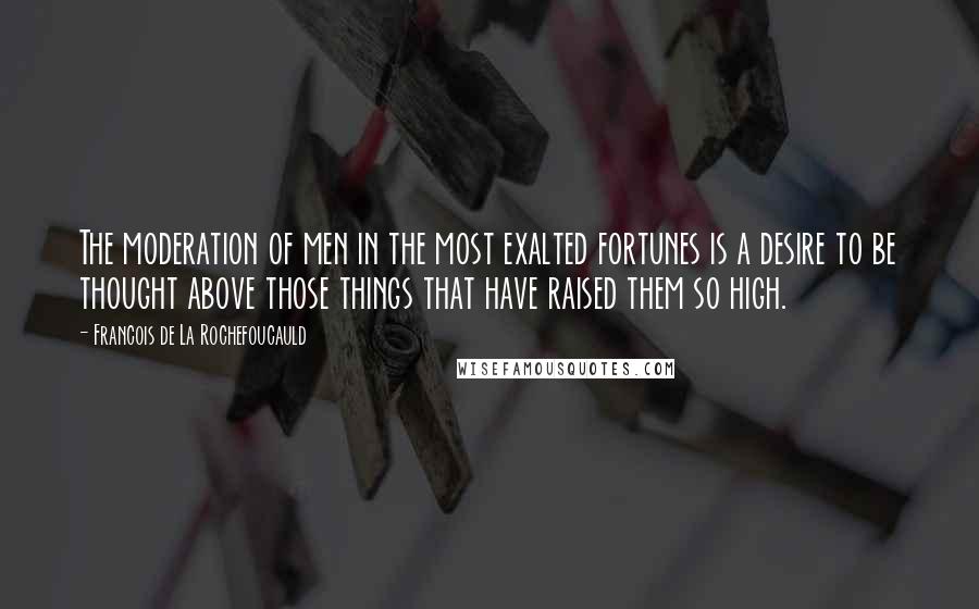 Francois De La Rochefoucauld quotes: The moderation of men in the most exalted fortunes is a desire to be thought above those things that have raised them so high.