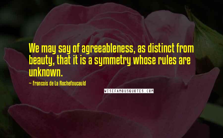 Francois De La Rochefoucauld quotes: We may say of agreeableness, as distinct from beauty, that it is a symmetry whose rules are unknown.