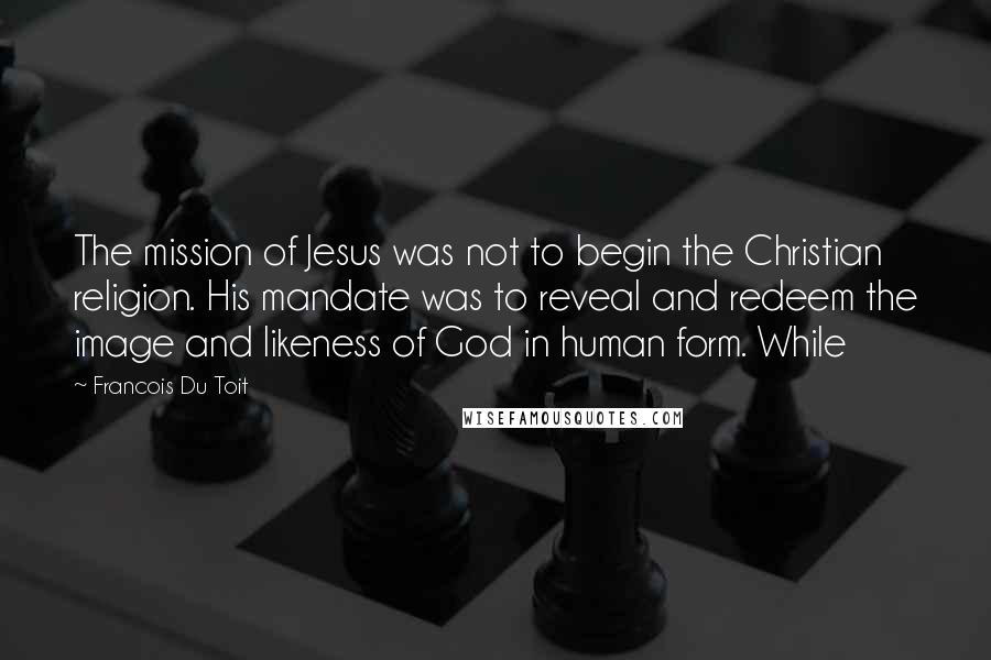 Francois Du Toit quotes: The mission of Jesus was not to begin the Christian religion. His mandate was to reveal and redeem the image and likeness of God in human form. While