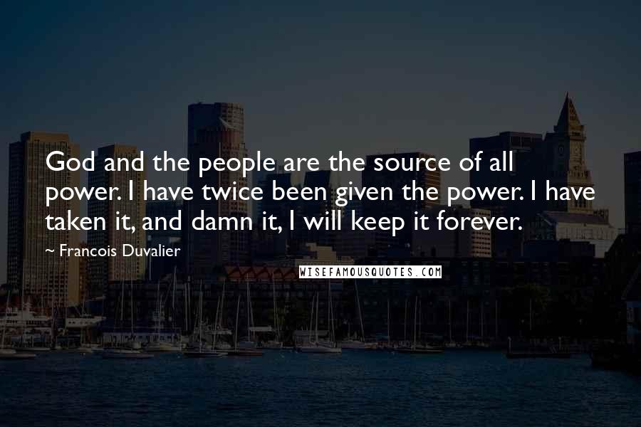 Francois Duvalier quotes: God and the people are the source of all power. I have twice been given the power. I have taken it, and damn it, I will keep it forever. Francois Duvalier quotes: God and the people are the source of all power. I have twice been given the power. I have taken it, and damn it, I will keep it forever.