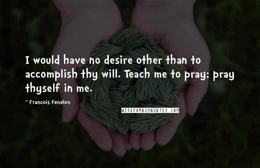 Francois Fenelon quotes: I would have no desire other than to accomplish thy will. Teach me to pray; pray thyself in me.