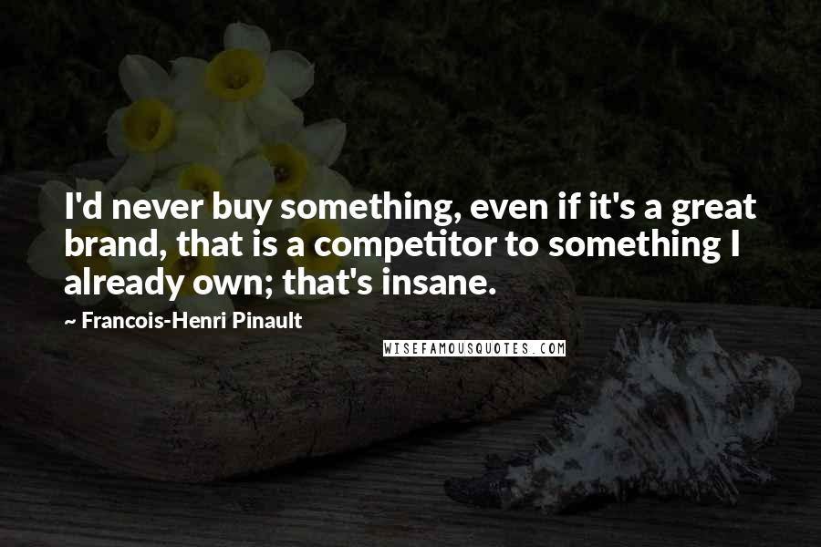 Francois-Henri Pinault quotes: I'd never buy something, even if it's a great brand, that is a competitor to something I already own; that's insane.
