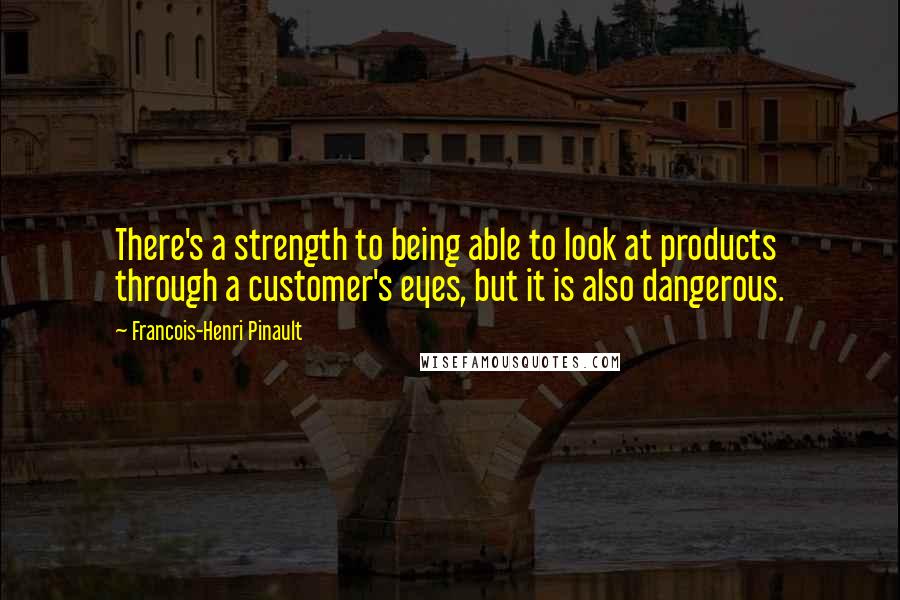 Francois-Henri Pinault quotes: There's a strength to being able to look at products through a customer's eyes, but it is also dangerous.