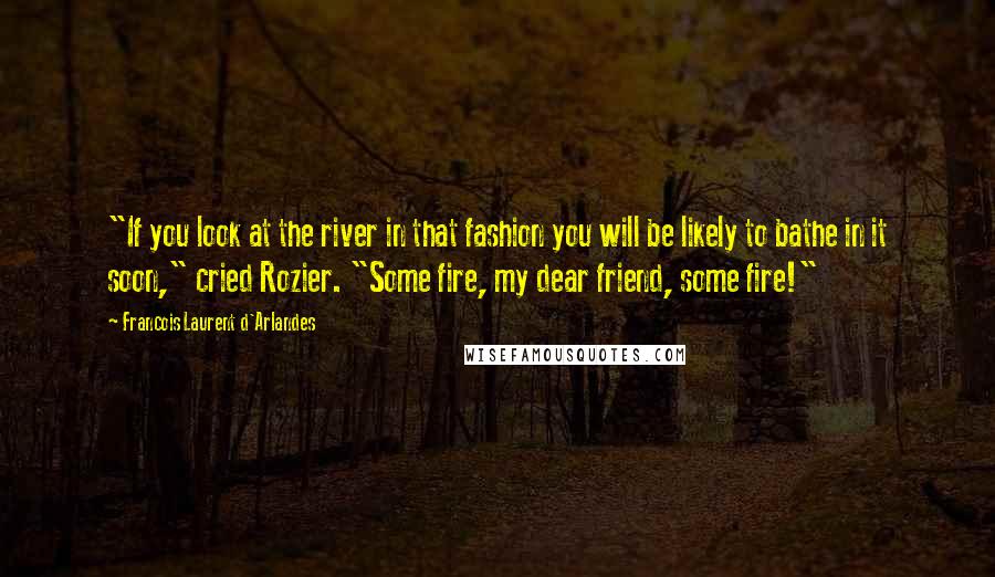 Francois Laurent D'Arlandes quotes: "If you look at the river in that fashion you will be likely to bathe in it soon," cried Rozier. "Some fire, my dear friend, some fire!"