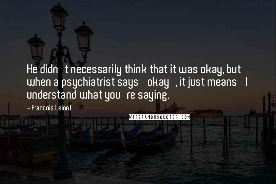 Francois Lelord quotes: He didn't necessarily think that it was okay, but when a psychiatrist says 'okay', it just means 'I understand what you're saying.