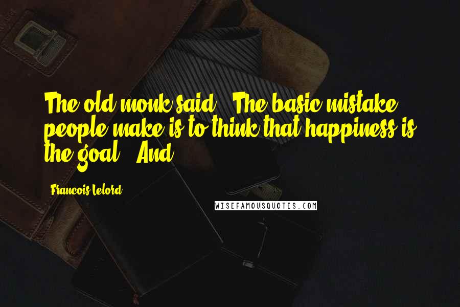 Francois Lelord quotes: The old monk said, 'The basic mistake people make is to think that happiness is the goal!' And Francois Lelord quotes: The old monk said, 'The basic mistake people make is to think that happiness is the goal!' And