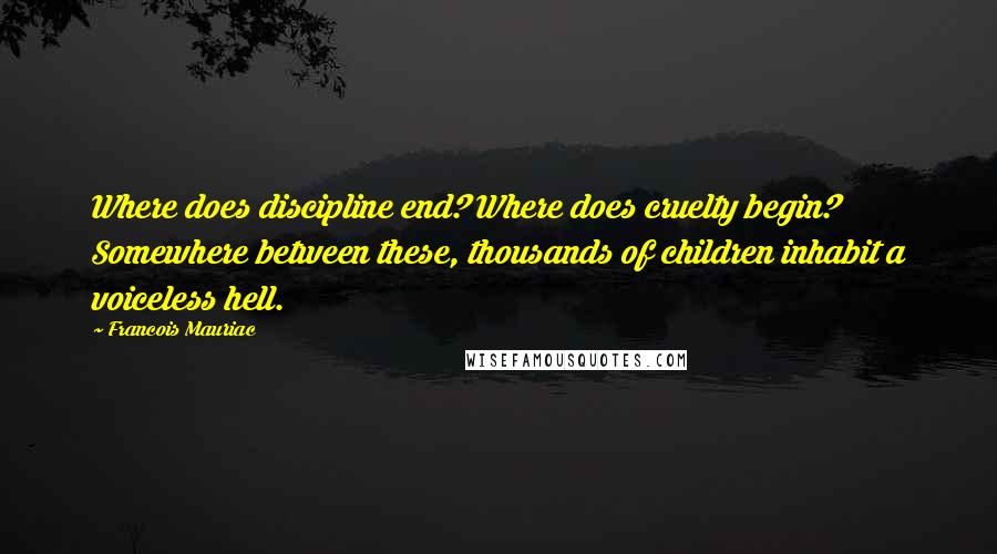 Francois Mauriac quotes: Where does discipline end? Where does cruelty begin? Somewhere between these, thousands of children inhabit a voiceless hell.