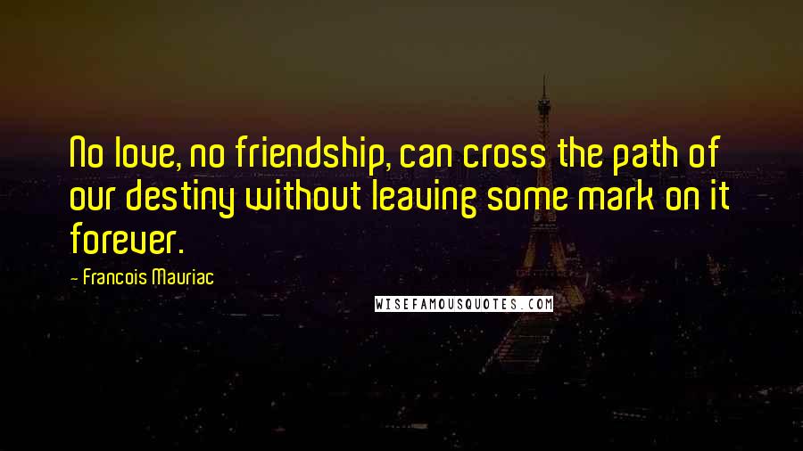 Francois Mauriac quotes: No love, no friendship, can cross the path of our destiny without leaving some mark on it forever.