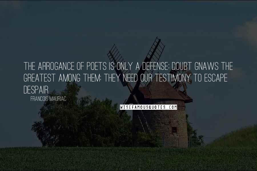 Francois Mauriac quotes: The arrogance of poets is only a defense; doubt gnaws the greatest among them; they need our testimony to escape despair.