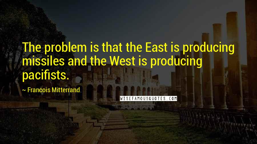 Francois Mitterrand quotes: The problem is that the East is producing missiles and the West is producing pacifists.