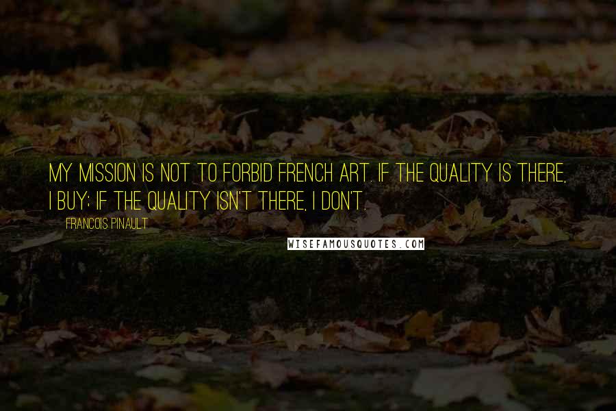 Francois Pinault quotes: My mission is not to forbid French art. If the quality is there, I buy; if the quality isn't there, I don't.