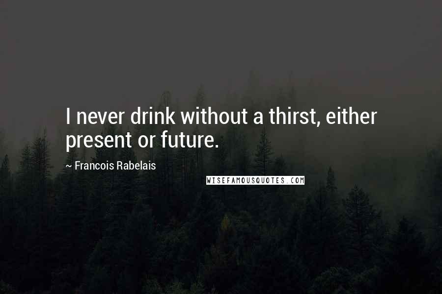 Francois Rabelais quotes: I never drink without a thirst, either present or future.