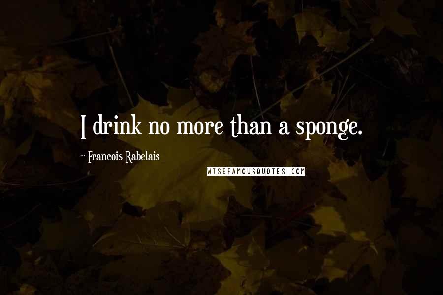 Francois Rabelais quotes: I drink no more than a sponge.
