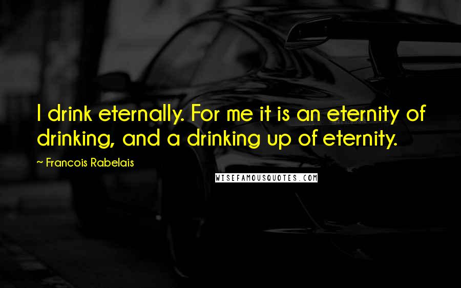 Francois Rabelais quotes: I drink eternally. For me it is an eternity of drinking, and a drinking up of eternity.