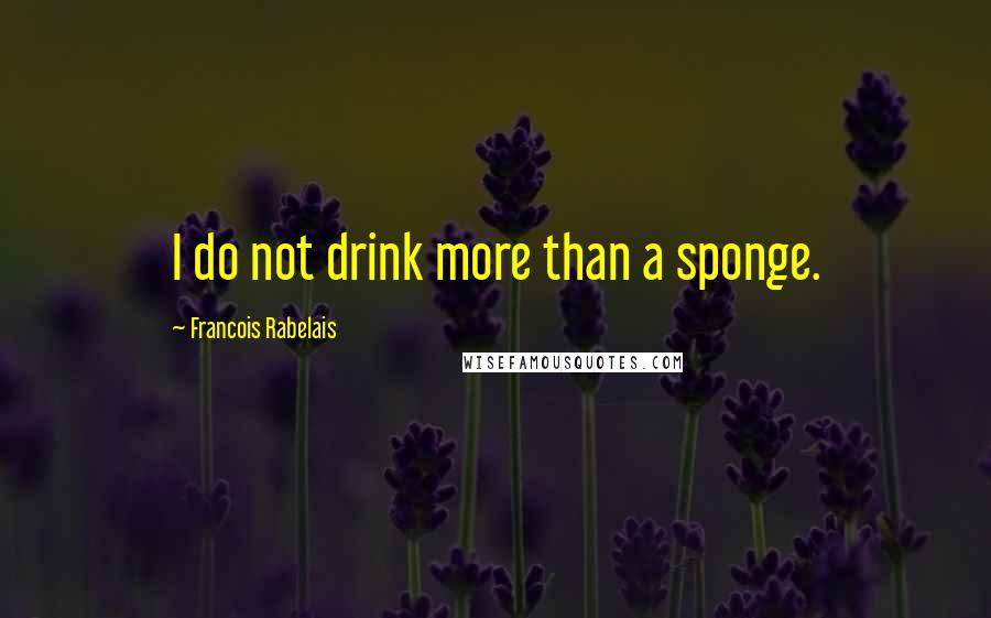 Francois Rabelais quotes: I do not drink more than a sponge.