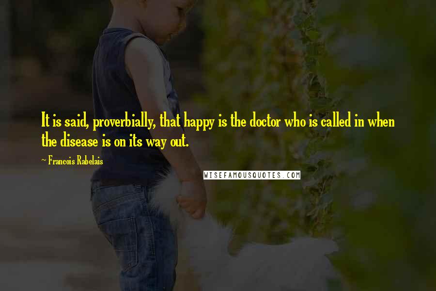 Francois Rabelais quotes: It is said, proverbially, that happy is the doctor who is called in when the disease is on its way out.