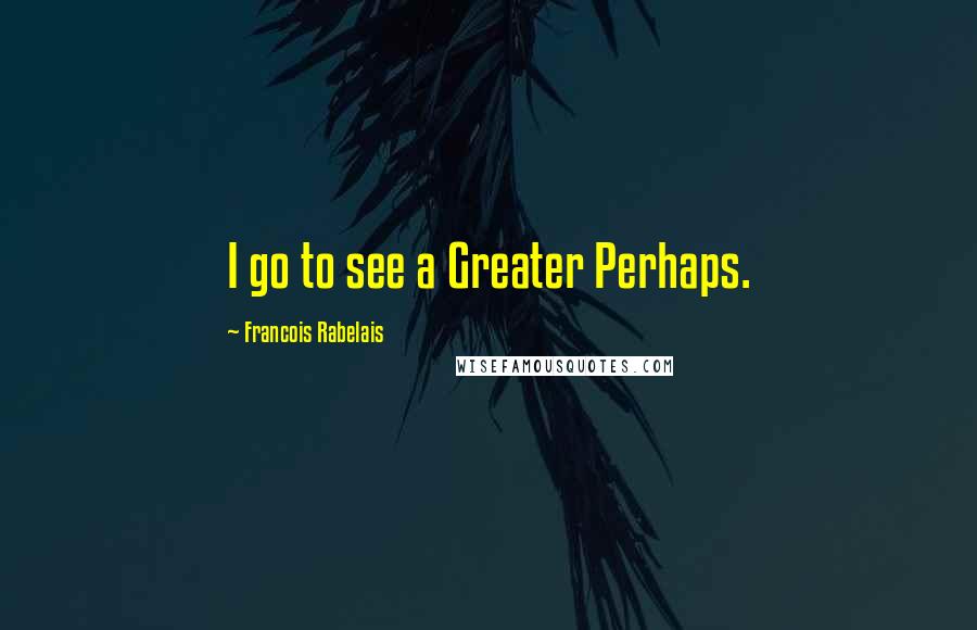 Francois Rabelais quotes: I go to see a Greater Perhaps.