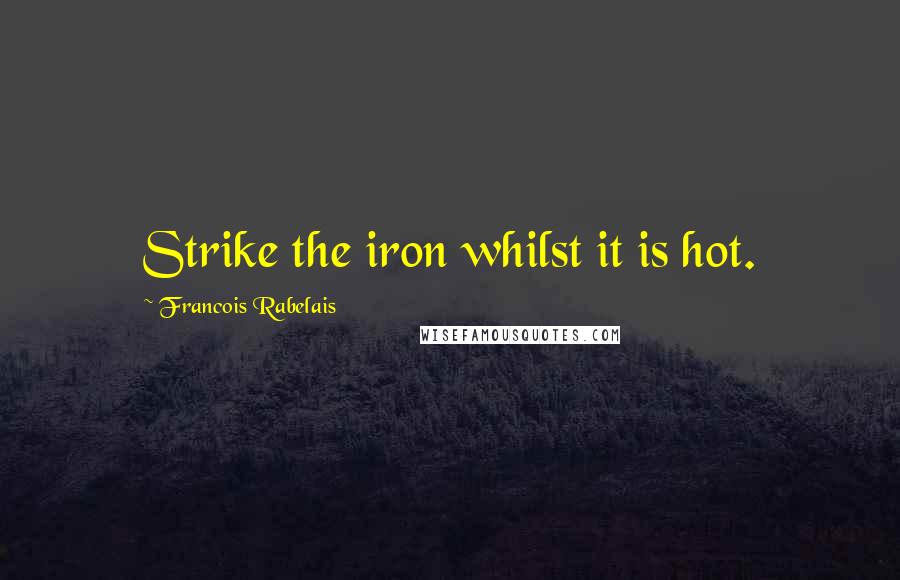 Francois Rabelais quotes: Strike the iron whilst it is hot.