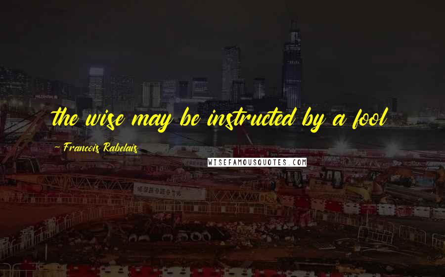 Francois Rabelais quotes: the wise may be instructed by a fool