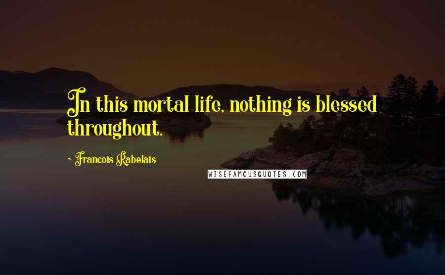 Francois Rabelais quotes: In this mortal life, nothing is blessed throughout.