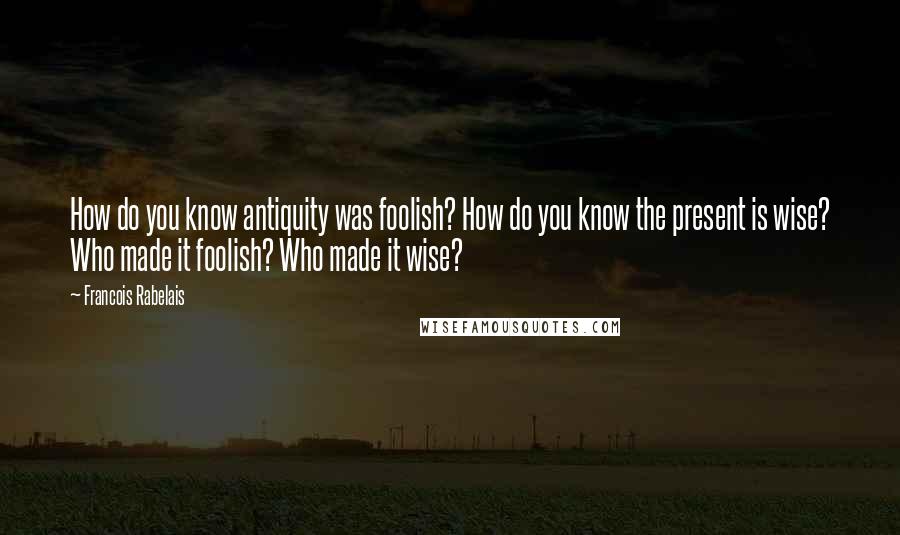 Francois Rabelais quotes: How do you know antiquity was foolish? How do you know the present is wise? Who made it foolish? Who made it wise?