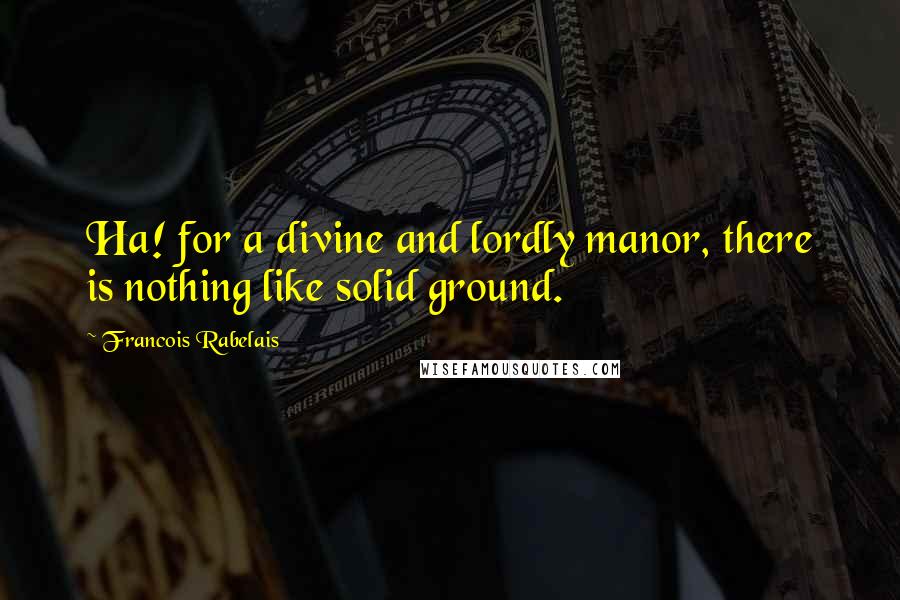 Francois Rabelais quotes: Ha! for a divine and lordly manor, there is nothing like solid ground.