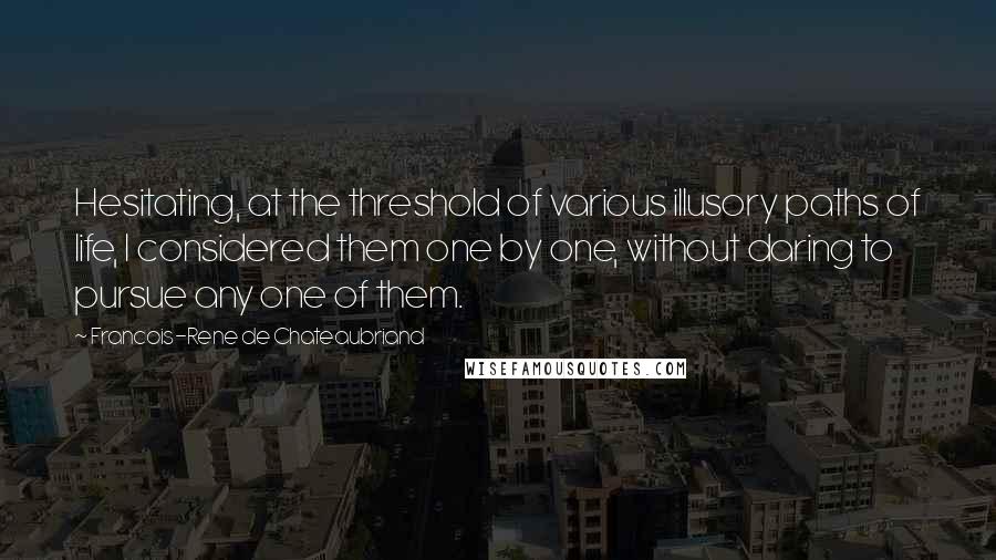 Francois-Rene De Chateaubriand quotes: Hesitating, at the threshold of various illusory paths of life, I considered them one by one, without daring to pursue any one of them. Francois-Rene De Chateaubriand quotes: Hesitating, at the threshold of various illusory paths of life, I considered them one by one, without daring to pursue any one of them.