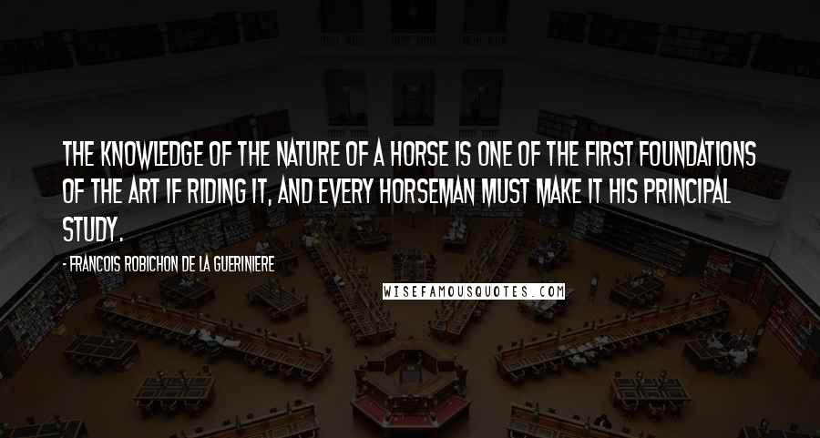 Francois Robichon De La Gueriniere quotes: The knowledge of the nature of a horse is one of the first foundations of the art if riding it, and every horseman must make it his principal study.