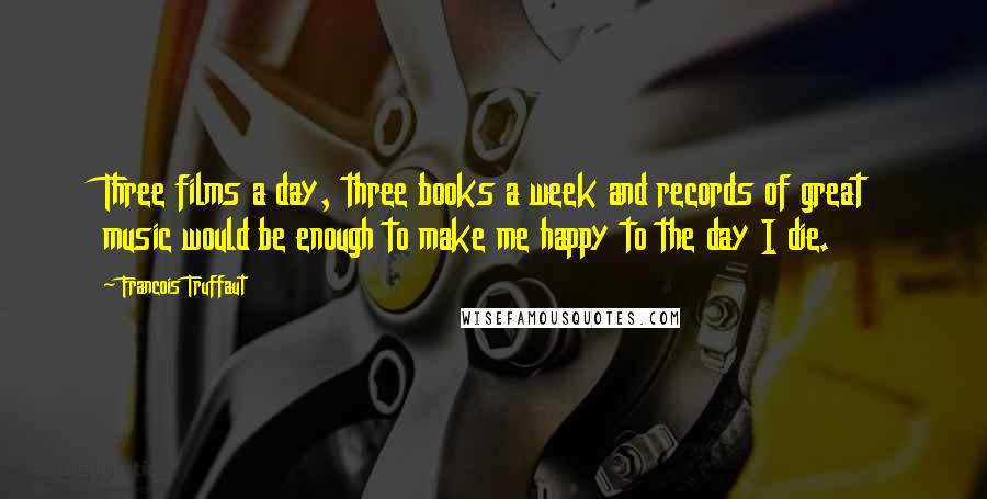 Francois Truffaut quotes: Three films a day, three books a week and records of great music would be enough to make me happy to the day I die.