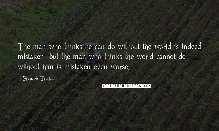 Francois Truffaut quotes: The man who thinks he can do without the world is indeed mistaken; but the man who thinks the world cannot do without him is mistaken even worse.