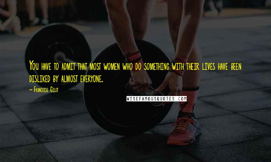 Francoise Gilot quotes: You have to admit that most women who do something with their lives have been disliked by almost everyone.