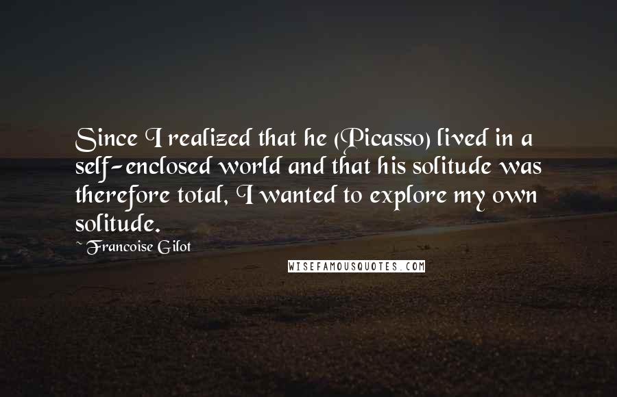 Francoise Gilot quotes: Since I realized that he (Picasso) lived in a self-enclosed world and that his solitude was therefore total, I wanted to explore my own solitude.