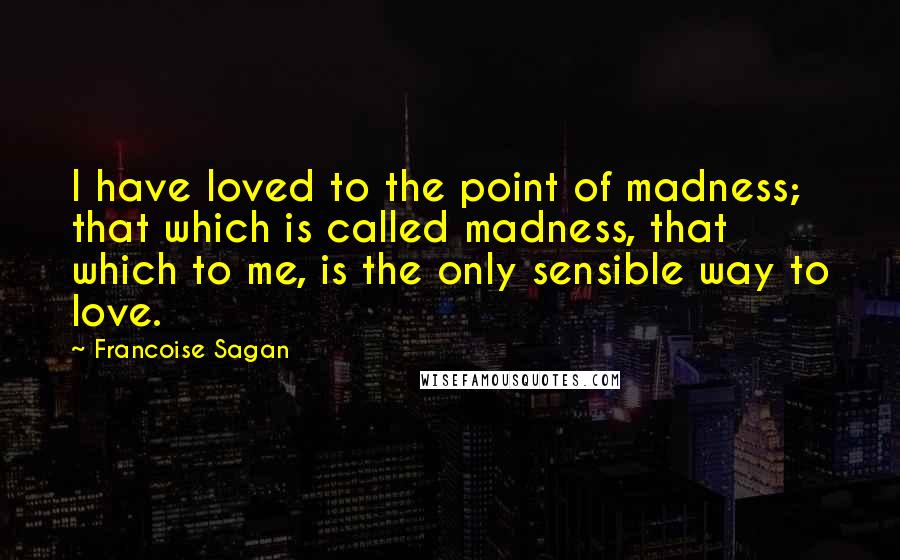 Francoise Sagan quotes: I have loved to the point of madness; that which is called madness, that which to me, is the only sensible way to love.