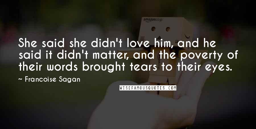 Francoise Sagan quotes: She said she didn't love him, and he said it didn't matter, and the poverty of their words brought tears to their eyes. Francoise Sagan quotes: She said she didn't love him, and he said it didn't matter, and the poverty of their words brought tears to their eyes.