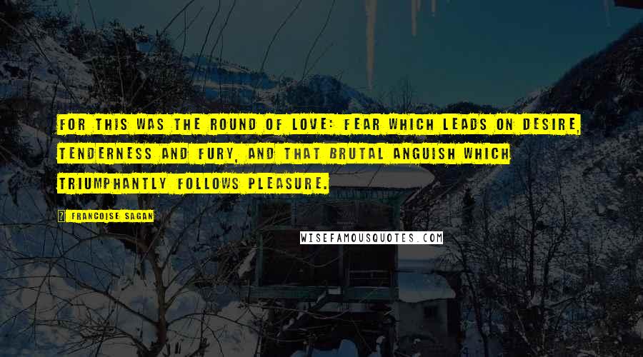 Francoise Sagan quotes: For this was the round of love: fear which leads on desire, tenderness and fury, and that brutal anguish which triumphantly follows pleasure. Francoise Sagan quotes: For this was the round of love: fear which leads on desire, tenderness and fury, and that brutal anguish which triumphantly follows pleasure.